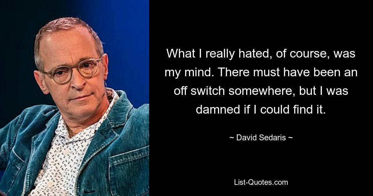 What I really hated, of course, was my mind. There must have been an off switch somewhere, but I was damned if I could find it. — © David Sedaris