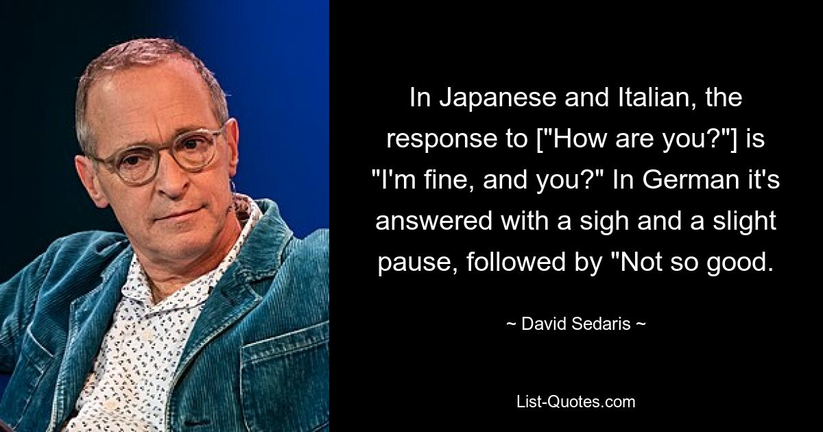 In Japanese and Italian, the response to ["How are you?"] is "I'm fine, and you?" In German it's answered with a sigh and a slight pause, followed by "Not so good. — © David Sedaris