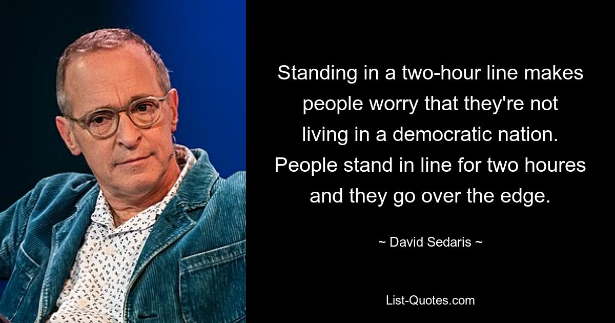 Standing in a two-hour line makes people worry that they're not living in a democratic nation. People stand in line for two houres and they go over the edge. — © David Sedaris