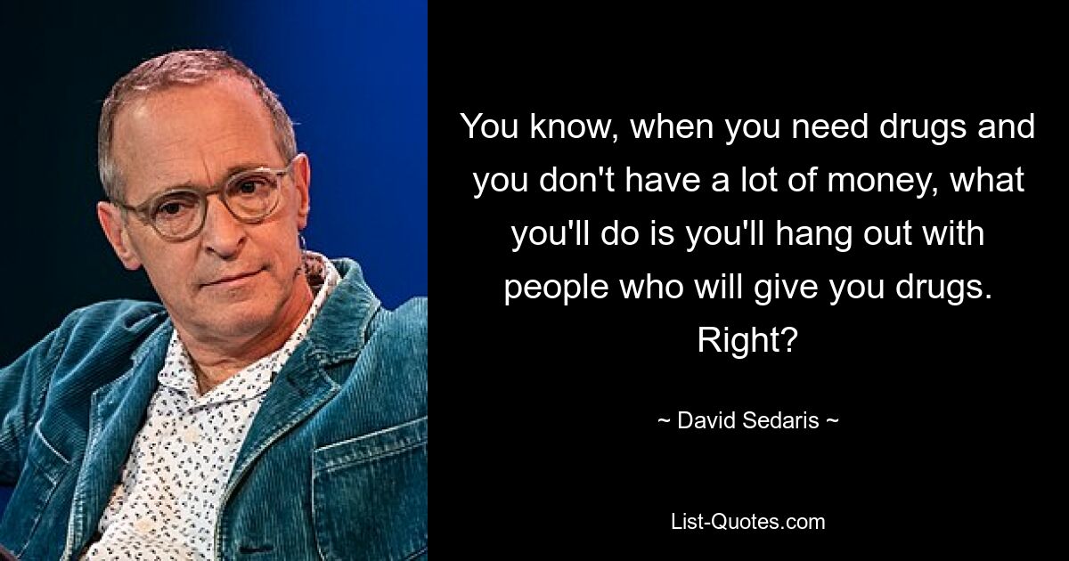 You know, when you need drugs and you don't have a lot of money, what you'll do is you'll hang out with people who will give you drugs. Right? — © David Sedaris