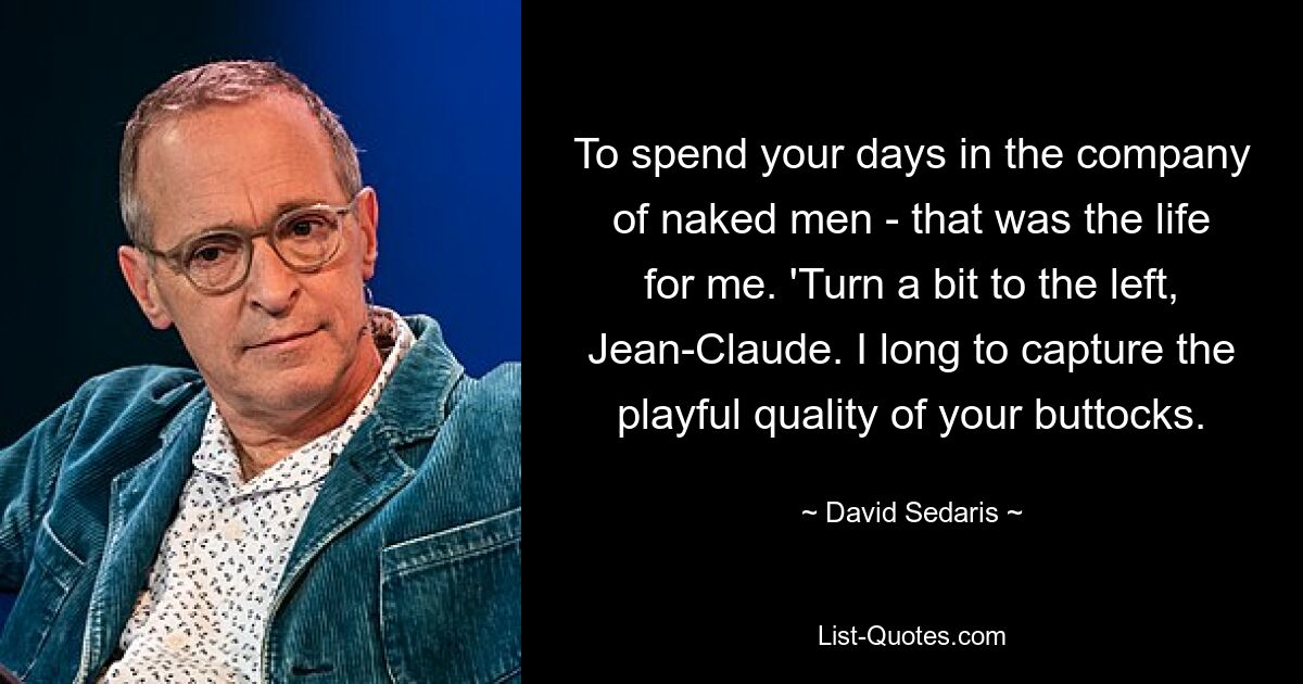 To spend your days in the company of naked men - that was the life for me. 'Turn a bit to the left, Jean-Claude. I long to capture the playful quality of your buttocks. — © David Sedaris