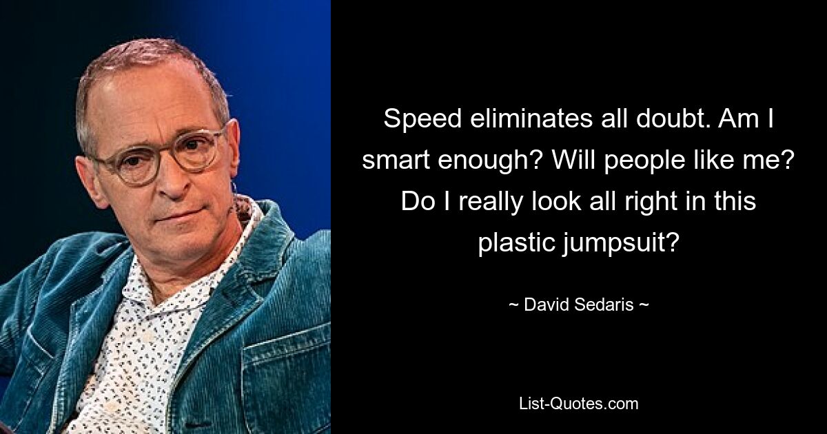 Speed eliminates all doubt. Am I smart enough? Will people like me? Do I really look all right in this plastic jumpsuit? — © David Sedaris