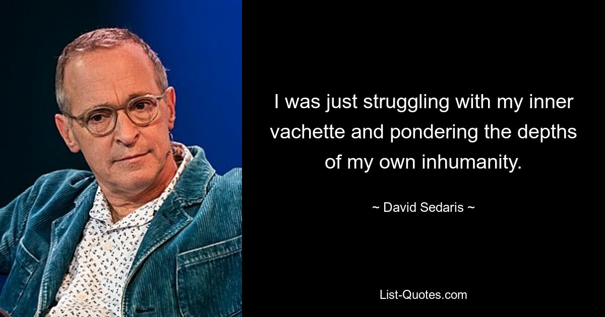 I was just struggling with my inner vachette and pondering the depths of my own inhumanity. — © David Sedaris