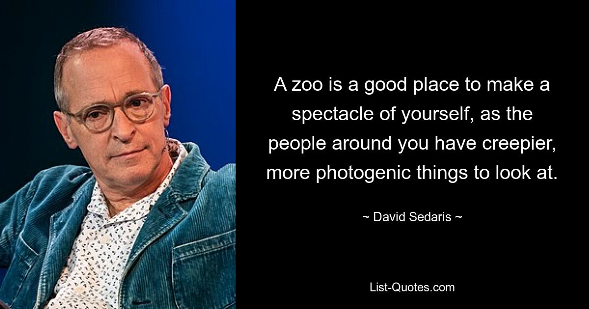 A zoo is a good place to make a spectacle of yourself, as the people around you have creepier, more photogenic things to look at. — © David Sedaris