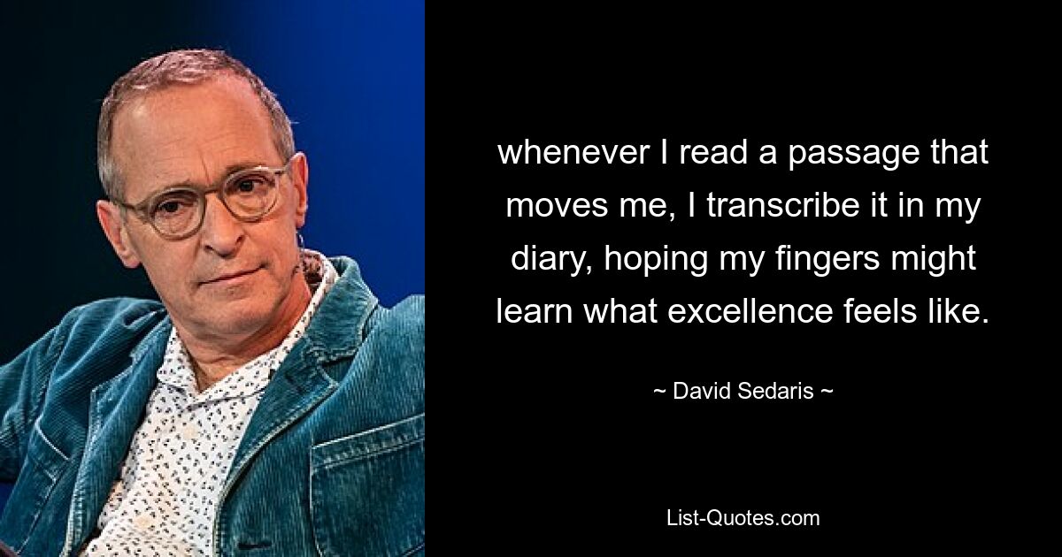 whenever I read a passage that moves me, I transcribe it in my diary, hoping my fingers might learn what excellence feels like. — © David Sedaris