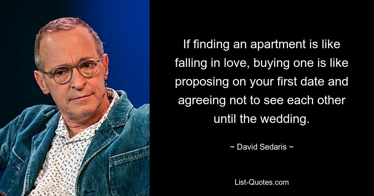 If finding an apartment is like falling in love, buying one is like proposing on your first date and agreeing not to see each other until the wedding. — © David Sedaris