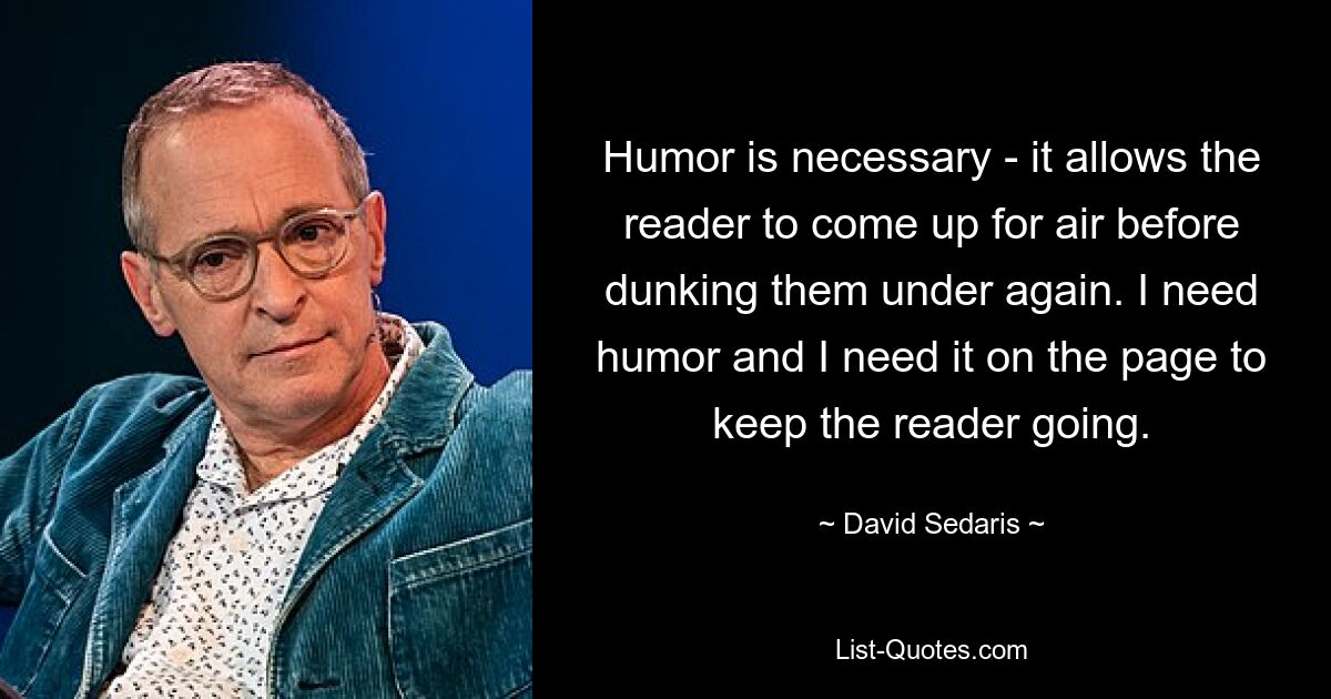 Humor is necessary - it allows the reader to come up for air before dunking them under again. I need humor and I need it on the page to keep the reader going. — © David Sedaris