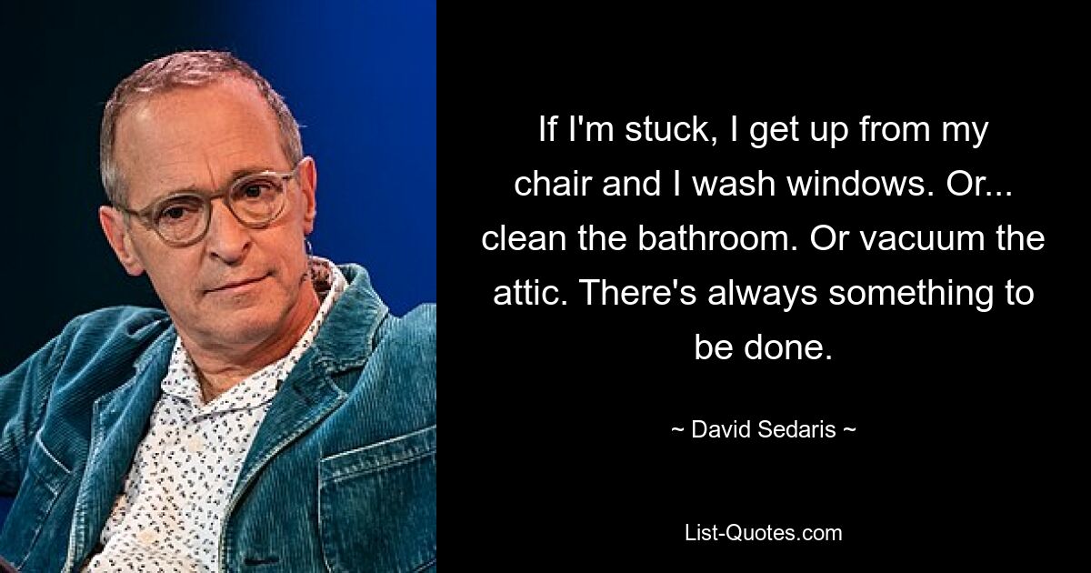 If I'm stuck, I get up from my chair and I wash windows. Or... clean the bathroom. Or vacuum the attic. There's always something to be done. — © David Sedaris