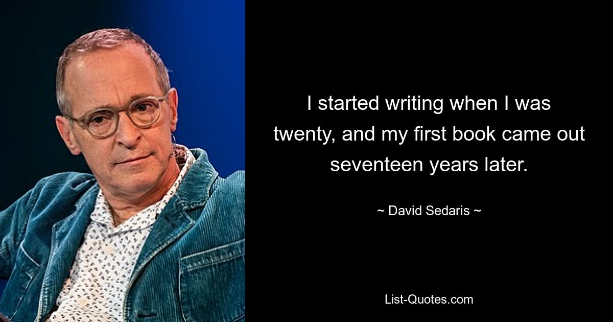 I started writing when I was twenty, and my first book came out seventeen years later. — © David Sedaris