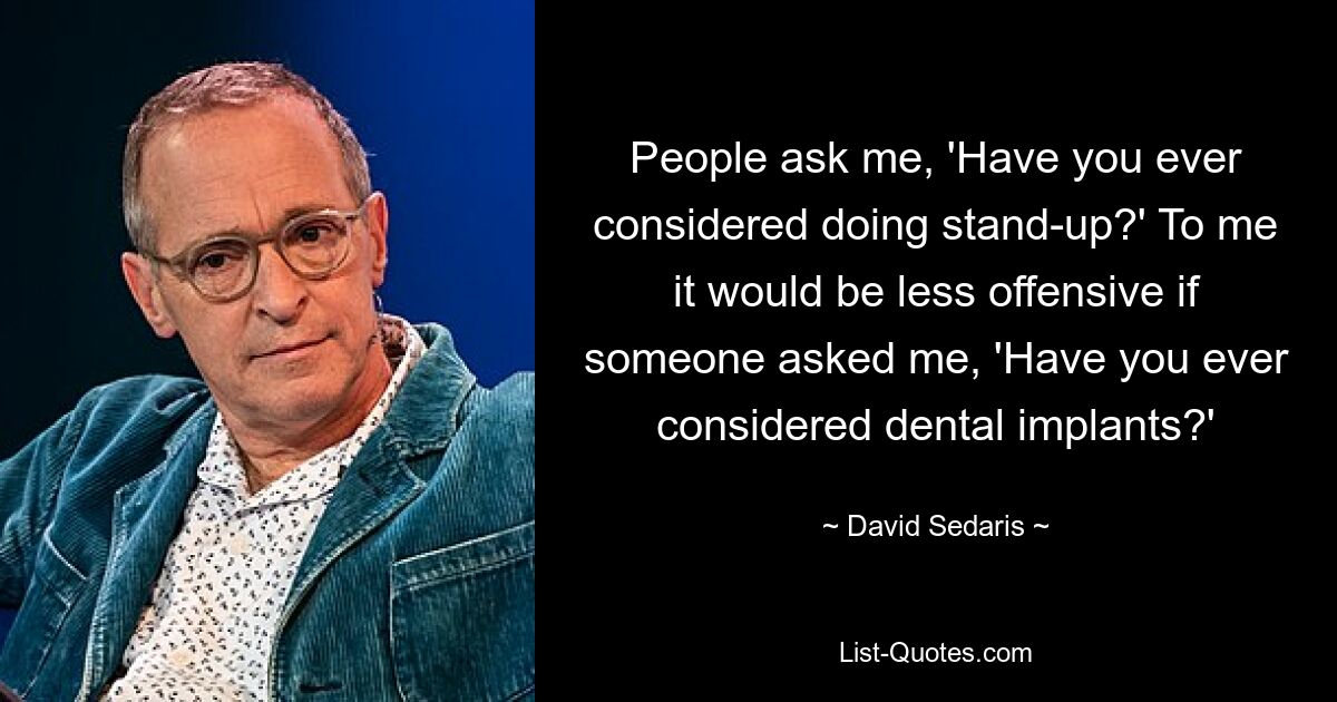 People ask me, 'Have you ever considered doing stand-up?' To me it would be less offensive if someone asked me, 'Have you ever considered dental implants?' — © David Sedaris