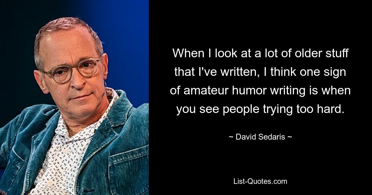 When I look at a lot of older stuff that I've written, I think one sign of amateur humor writing is when you see people trying too hard. — © David Sedaris