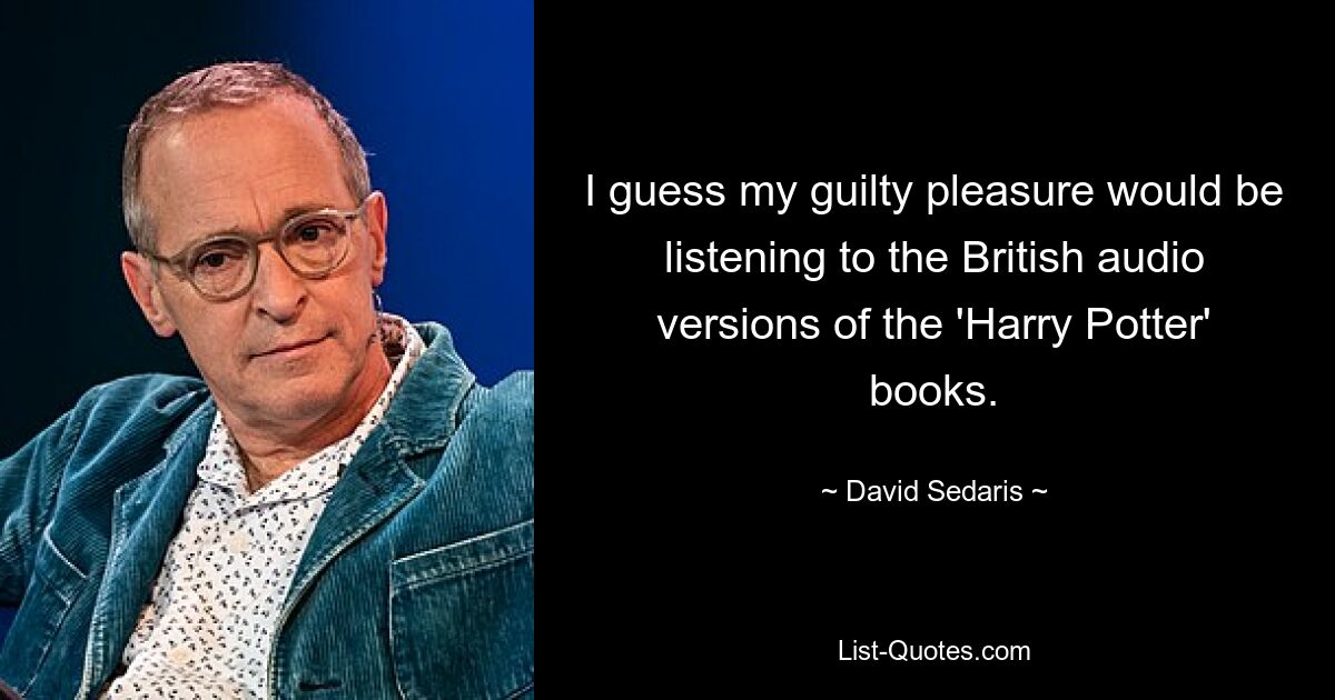 I guess my guilty pleasure would be listening to the British audio versions of the 'Harry Potter' books. — © David Sedaris