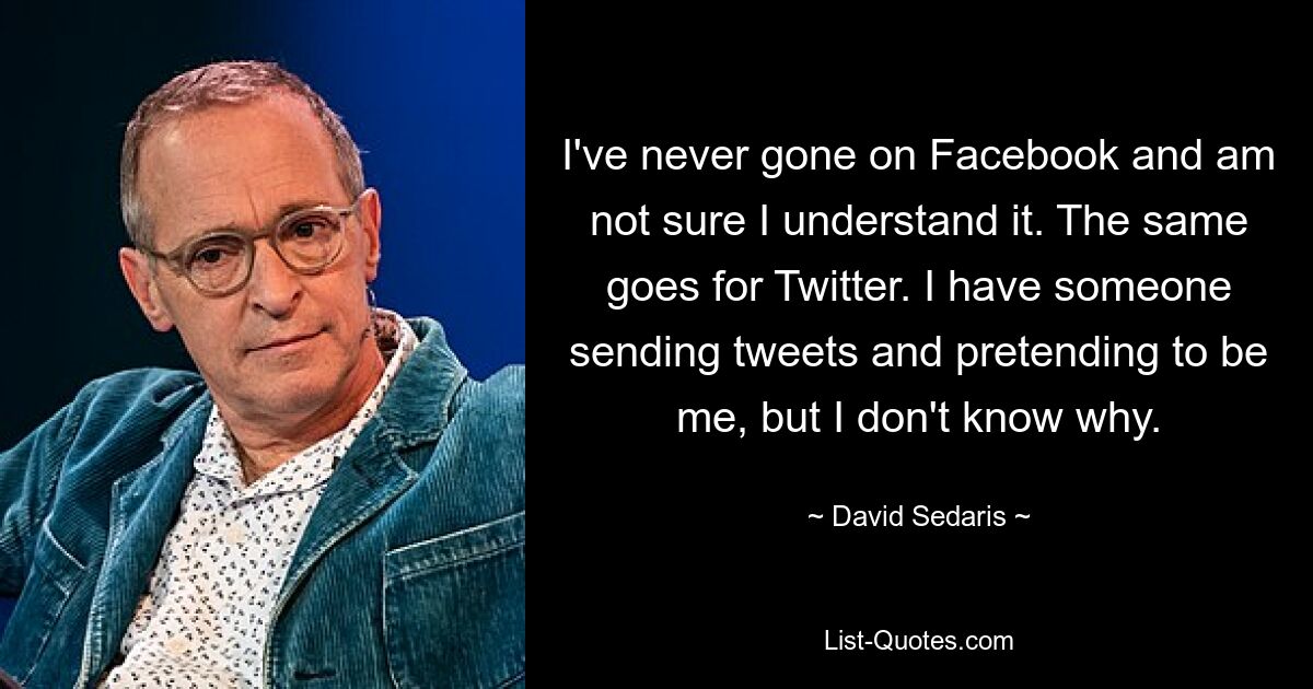 I've never gone on Facebook and am not sure I understand it. The same goes for Twitter. I have someone sending tweets and pretending to be me, but I don't know why. — © David Sedaris