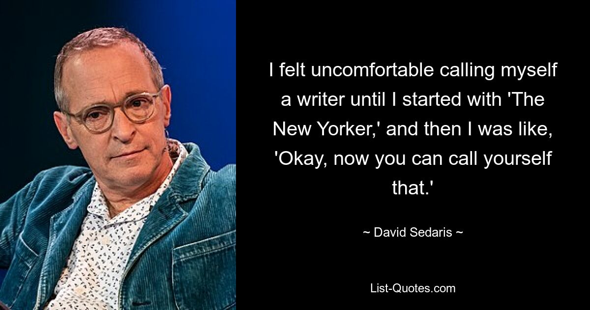 I felt uncomfortable calling myself a writer until I started with 'The New Yorker,' and then I was like, 'Okay, now you can call yourself that.' — © David Sedaris