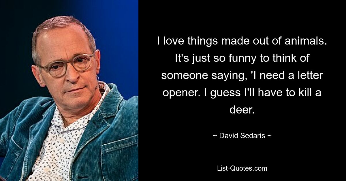 I love things made out of animals. It's just so funny to think of someone saying, 'I need a letter opener. I guess I'll have to kill a deer. — © David Sedaris