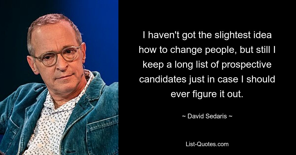 I haven't got the slightest idea how to change people, but still I keep a long list of prospective candidates just in case I should ever figure it out. — © David Sedaris