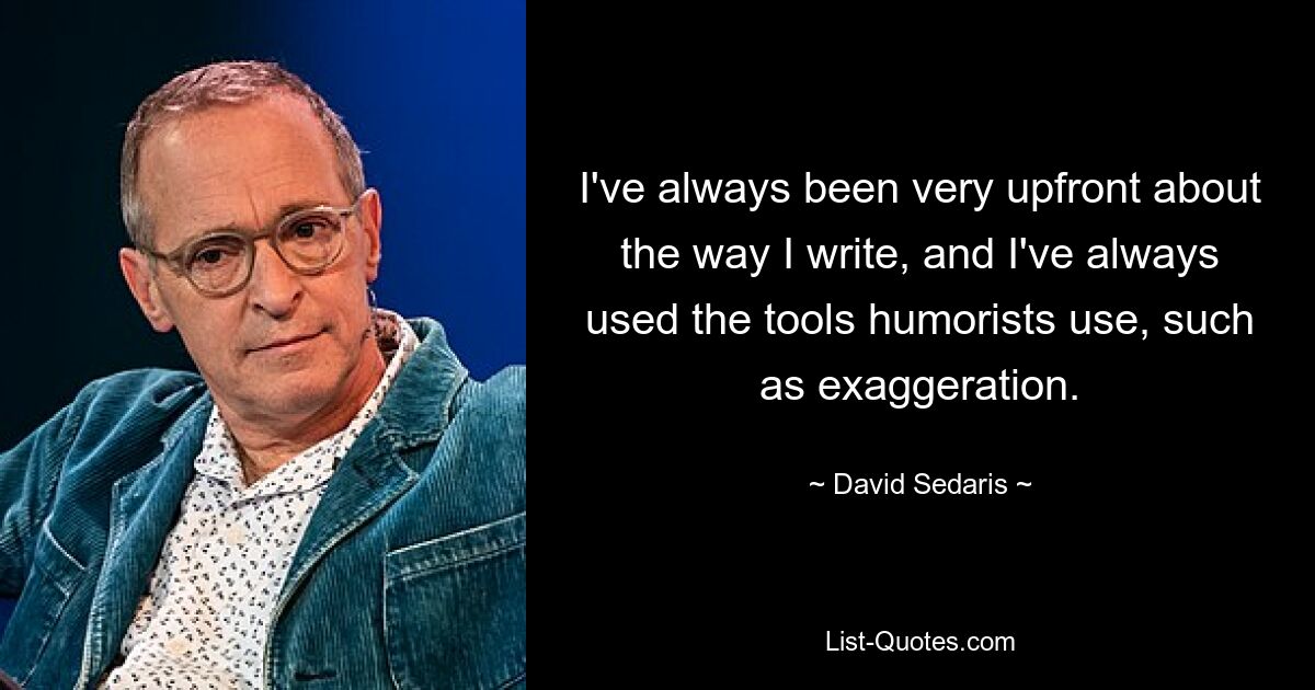 I've always been very upfront about the way I write, and I've always used the tools humorists use, such as exaggeration. — © David Sedaris