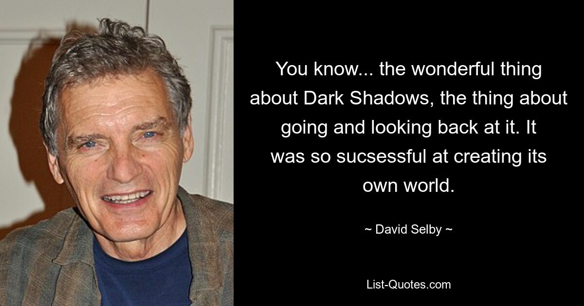 You know... the wonderful thing about Dark Shadows, the thing about going and looking back at it. It was so sucsessful at creating its own world. — © David Selby