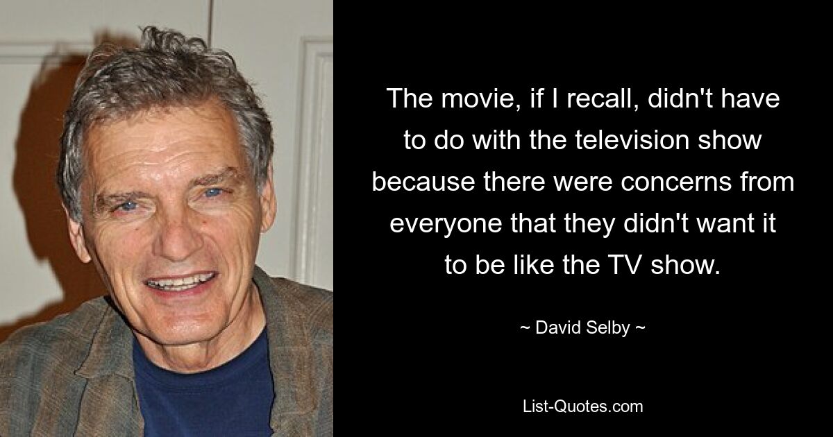 The movie, if I recall, didn't have to do with the television show because there were concerns from everyone that they didn't want it to be like the TV show. — © David Selby