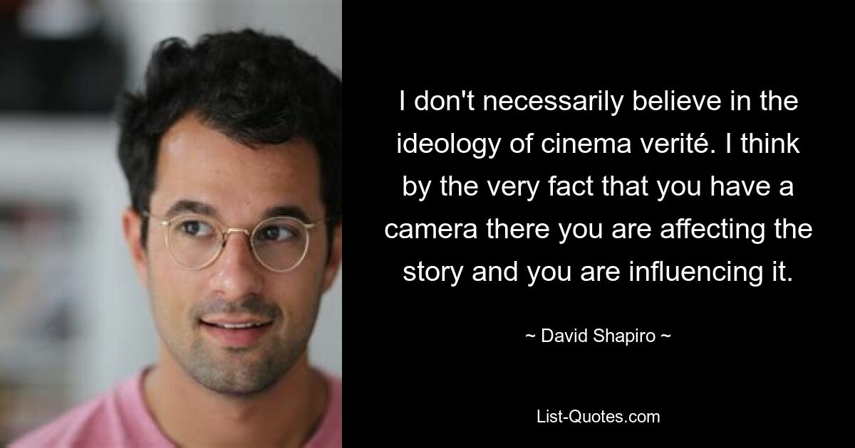 I don't necessarily believe in the ideology of cinema verité. I think by the very fact that you have a camera there you are affecting the story and you are influencing it. — © David Shapiro