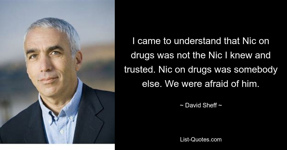 I came to understand that Nic on drugs was not the Nic I knew and trusted. Nic on drugs was somebody else. We were afraid of him. — © David Sheff