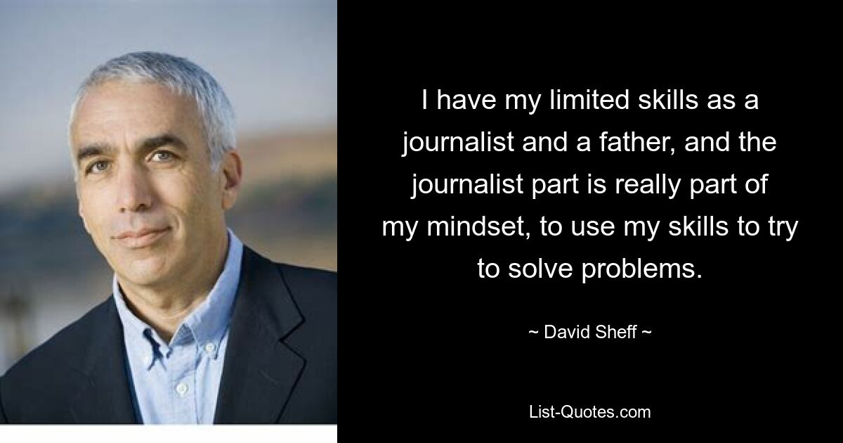 I have my limited skills as a journalist and a father, and the journalist part is really part of my mindset, to use my skills to try to solve problems. — © David Sheff