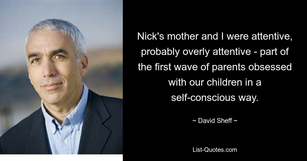 Nick's mother and I were attentive, probably overly attentive - part of the first wave of parents obsessed with our children in a self-conscious way. — © David Sheff