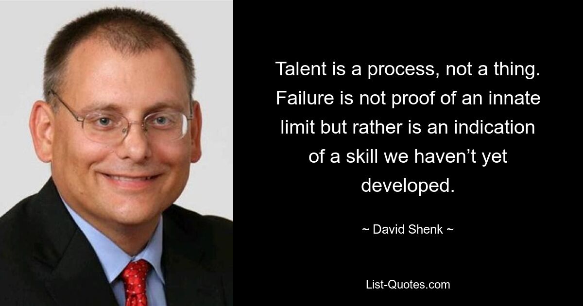 Talent is a process, not a thing. Failure is not proof of an innate limit but rather is an indication of a skill we haven’t yet developed. — © David Shenk