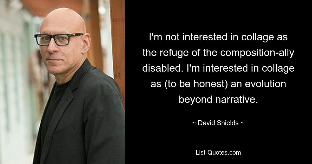 I'm not interested in collage as the refuge of the composition-ally disabled. I'm interested in collage as (to be honest) an evolution beyond narrative. — © David Shields