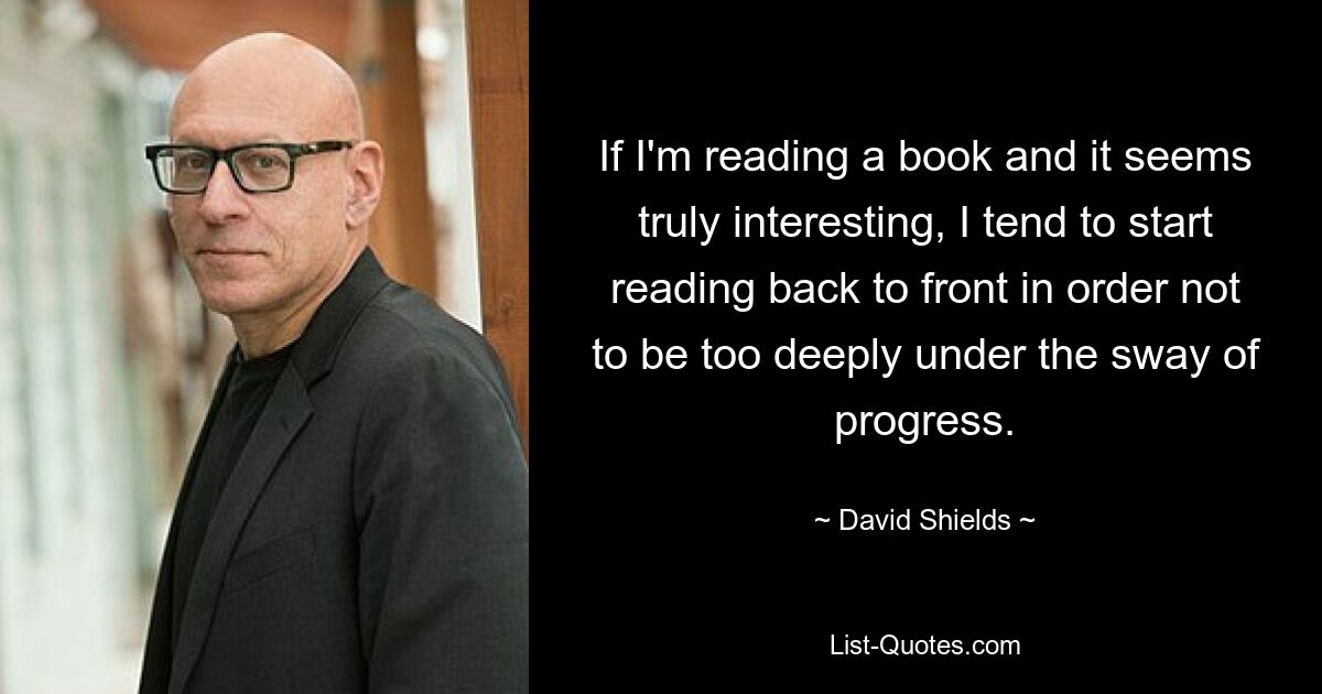 If I'm reading a book and it seems truly interesting, I tend to start reading back to front in order not to be too deeply under the sway of progress. — © David Shields