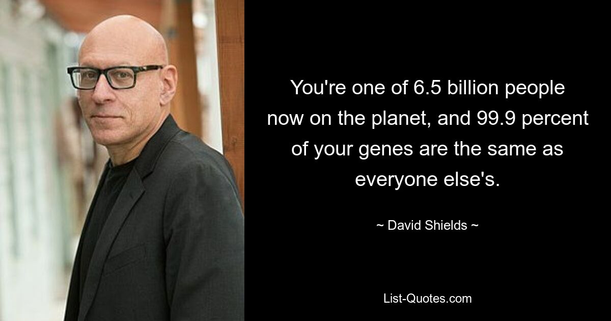 You're one of 6.5 billion people now on the planet, and 99.9 percent of your genes are the same as everyone else's. — © David Shields