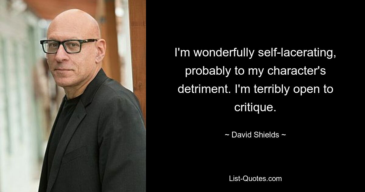 I'm wonderfully self-lacerating, probably to my character's detriment. I'm terribly open to critique. — © David Shields