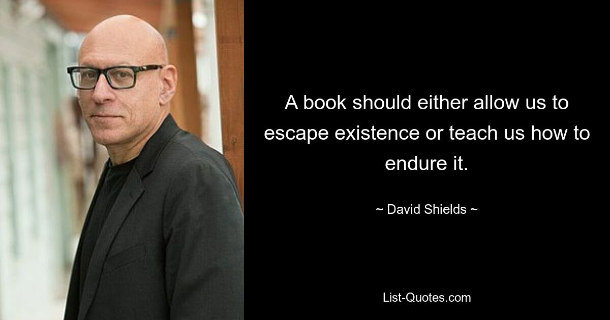 A book should either allow us to escape existence or teach us how to endure it. — © David Shields