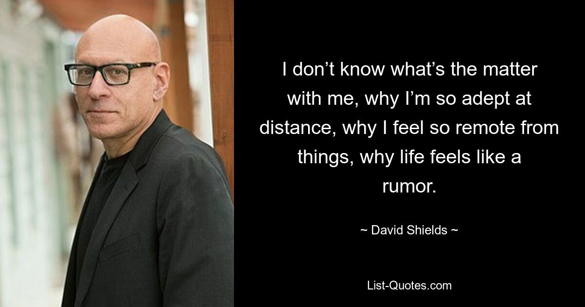 I don’t know what’s the matter with me, why I’m so adept at distance, why I feel so remote from things, why life feels like a rumor. — © David Shields