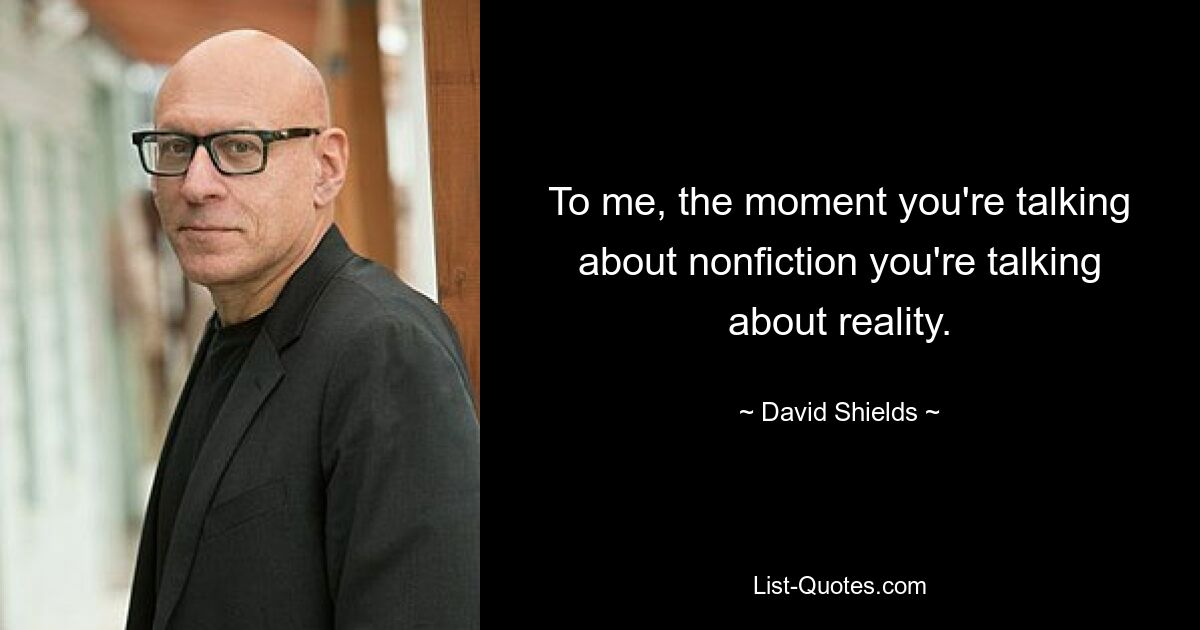 To me, the moment you're talking about nonfiction you're talking about reality. — © David Shields