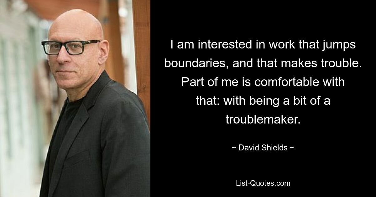 I am interested in work that jumps boundaries, and that makes trouble. Part of me is comfortable with that: with being a bit of a troublemaker. — © David Shields