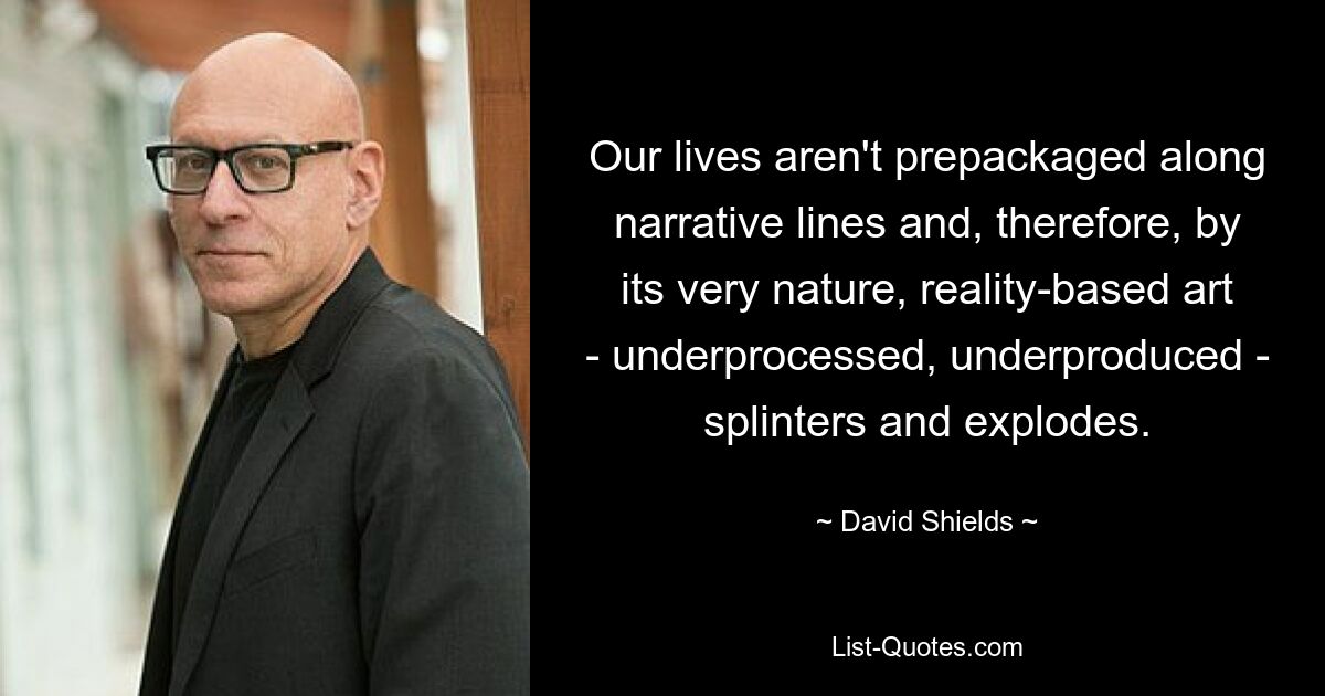 Our lives aren't prepackaged along narrative lines and, therefore, by its very nature, reality-based art - underprocessed, underproduced - splinters and explodes. — © David Shields