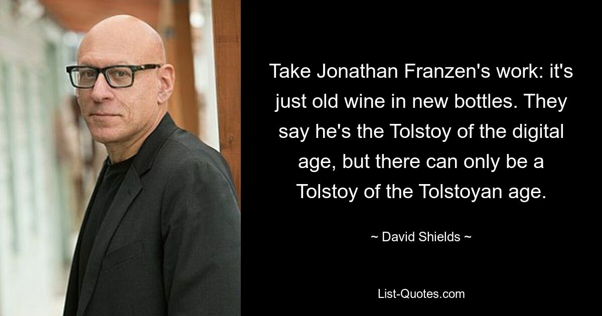 Take Jonathan Franzen's work: it's just old wine in new bottles. They say he's the Tolstoy of the digital age, but there can only be a Tolstoy of the Tolstoyan age. — © David Shields