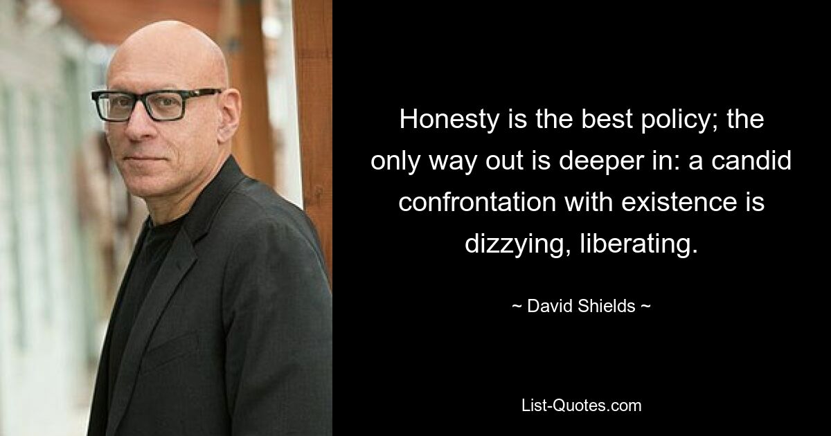 Honesty is the best policy; the only way out is deeper in: a candid confrontation with existence is dizzying, liberating. — © David Shields