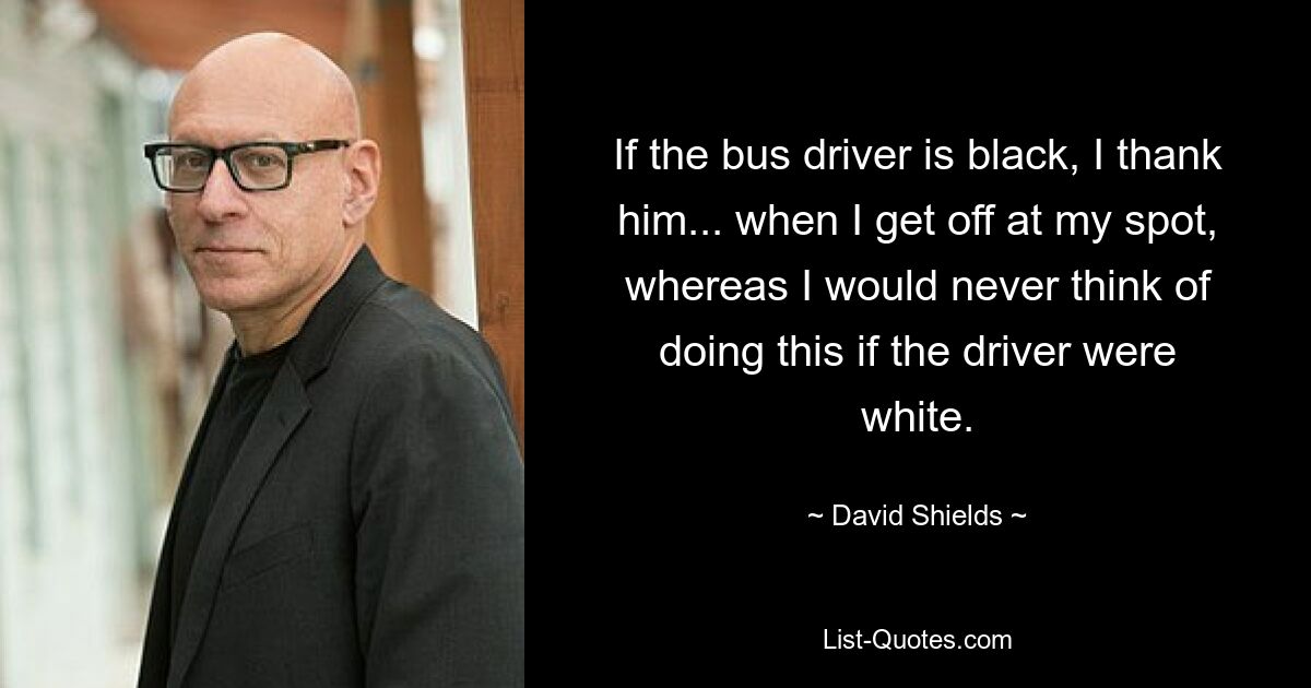 If the bus driver is black, I thank him... when I get off at my spot, whereas I would never think of doing this if the driver were white. — © David Shields