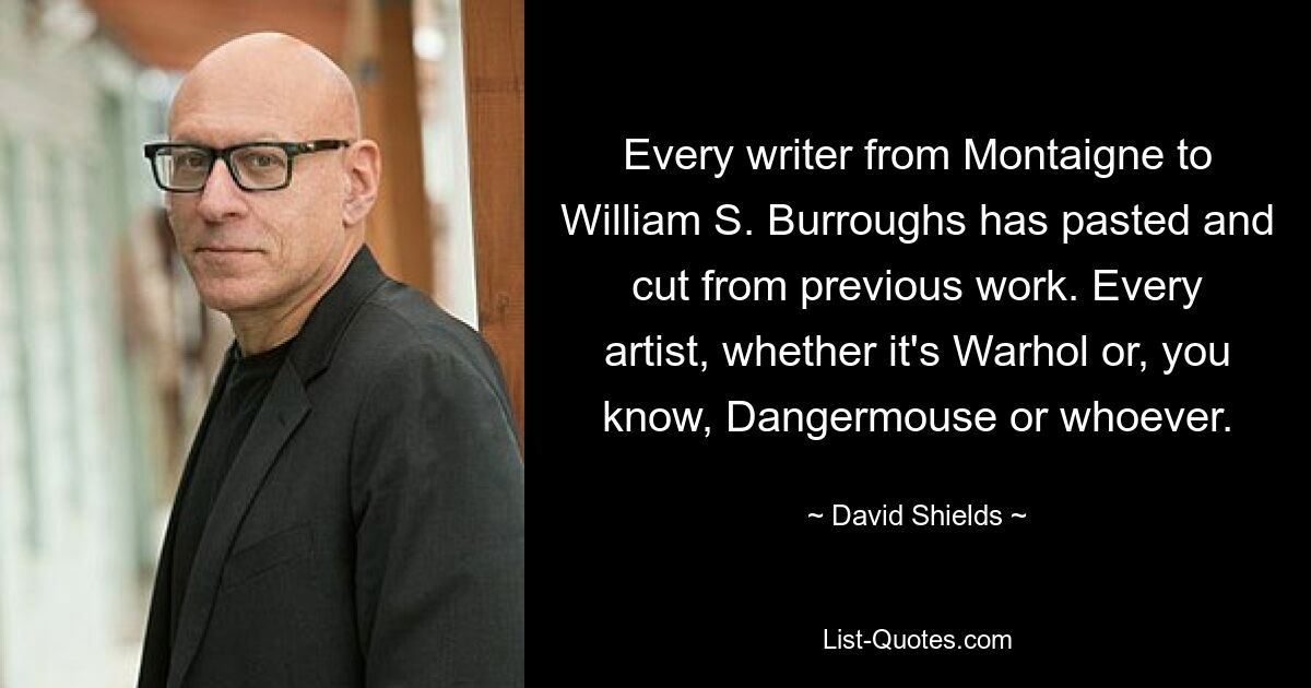 Every writer from Montaigne to William S. Burroughs has pasted and cut from previous work. Every artist, whether it's Warhol or, you know, Dangermouse or whoever. — © David Shields