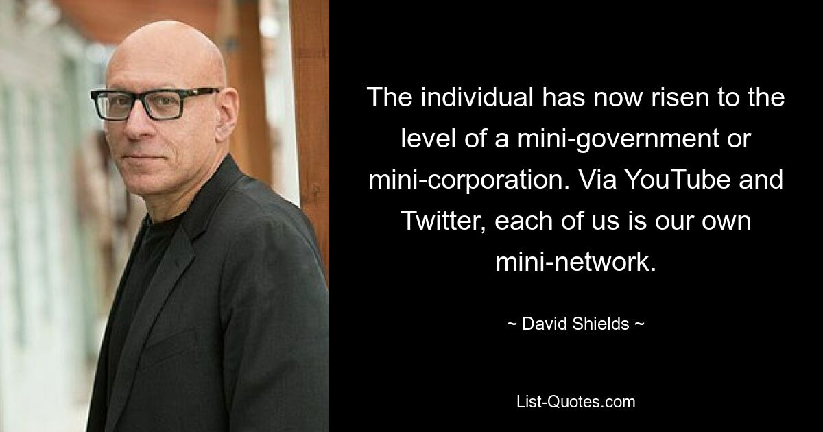 The individual has now risen to the level of a mini-government or mini-corporation. Via YouTube and Twitter, each of us is our own mini-network. — © David Shields