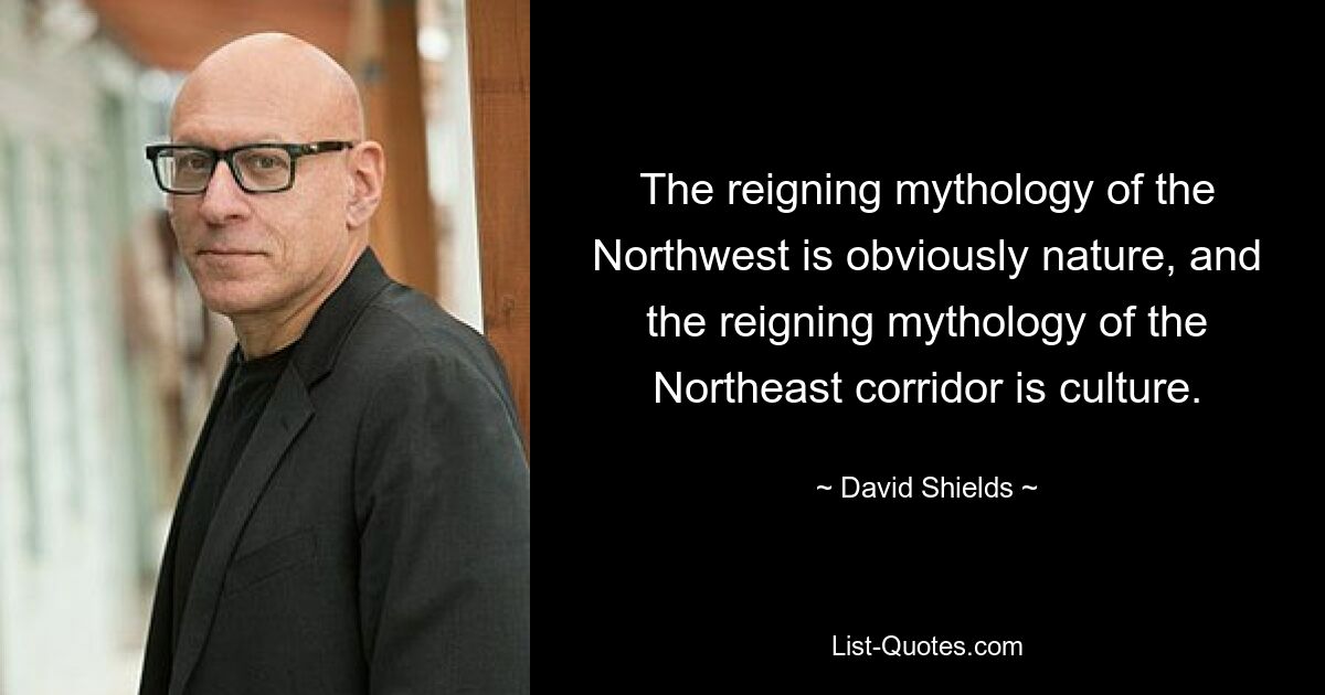 The reigning mythology of the Northwest is obviously nature, and the reigning mythology of the Northeast corridor is culture. — © David Shields