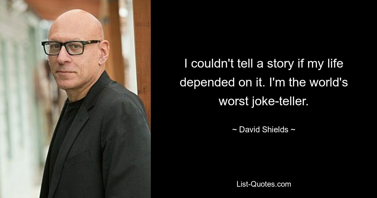 I couldn't tell a story if my life depended on it. I'm the world's worst joke-teller. — © David Shields