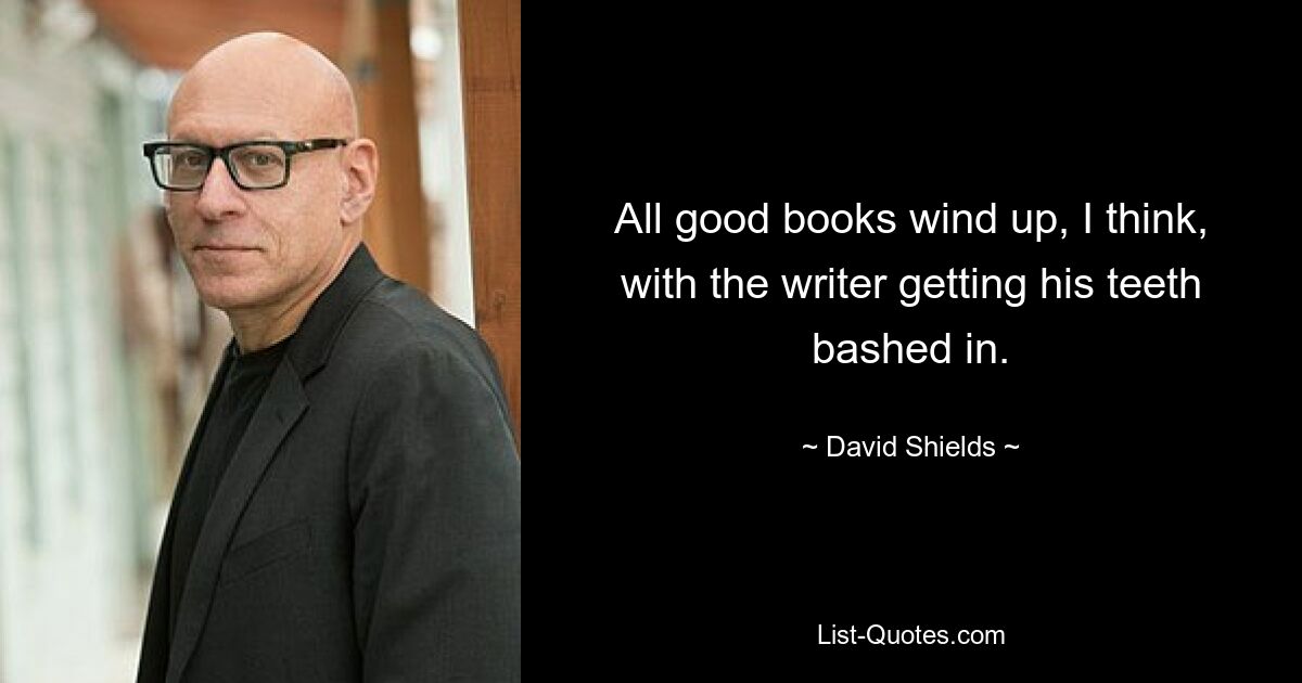 All good books wind up, I think, with the writer getting his teeth bashed in. — © David Shields