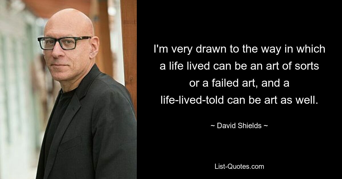 I'm very drawn to the way in which a life lived can be an art of sorts or a failed art, and a life-lived-told can be art as well. — © David Shields