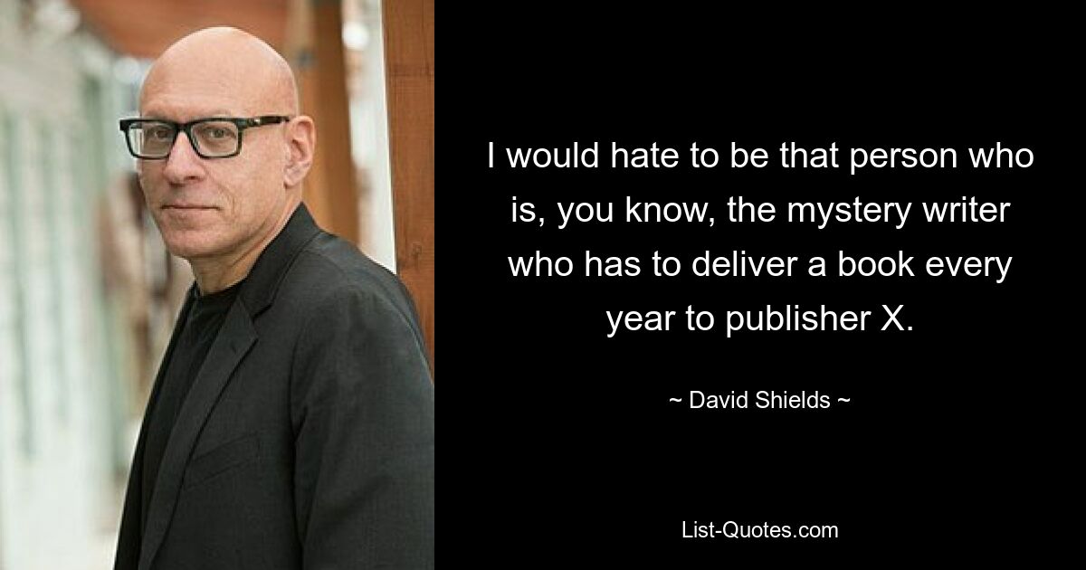 I would hate to be that person who is, you know, the mystery writer who has to deliver a book every year to publisher X. — © David Shields