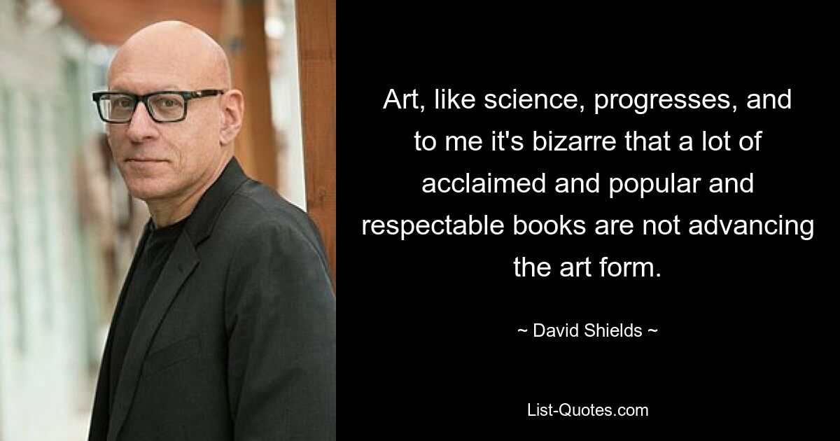 Art, like science, progresses, and to me it's bizarre that a lot of acclaimed and popular and respectable books are not advancing the art form. — © David Shields