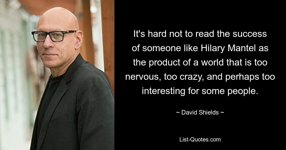 It's hard not to read the success of someone like Hilary Mantel as the product of a world that is too nervous, too crazy, and perhaps too interesting for some people. — © David Shields