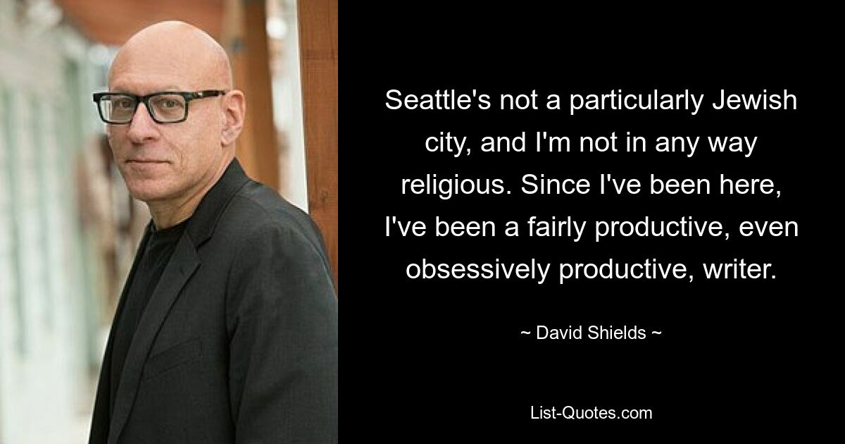 Seattle's not a particularly Jewish city, and I'm not in any way religious. Since I've been here, I've been a fairly productive, even obsessively productive, writer. — © David Shields